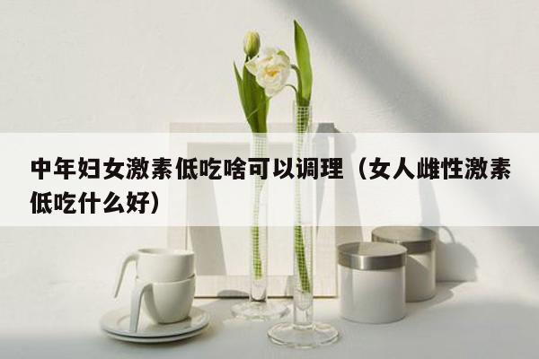 中年婦女激素低吃啥可以調理(女人雌性激素低吃什麼好)