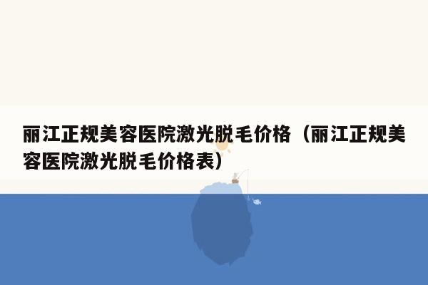 麗江正規美容醫院激光脫毛價格(麗江正規美容醫院激光脫毛價格表)